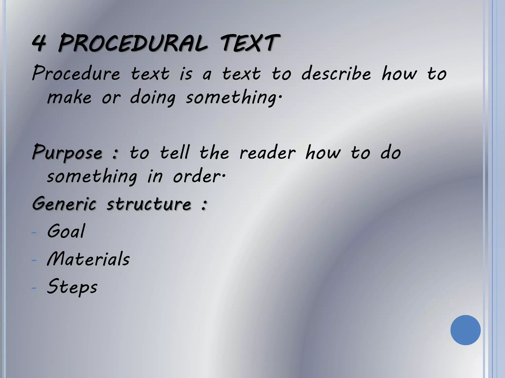 4 PROCEDURAL TEXT
Procedure text is a text to describe how to
make or doing something.
Purpose : to tell the reader how to do
something in order.
Generic structure :
- Goal
- Materials
- Steps
 