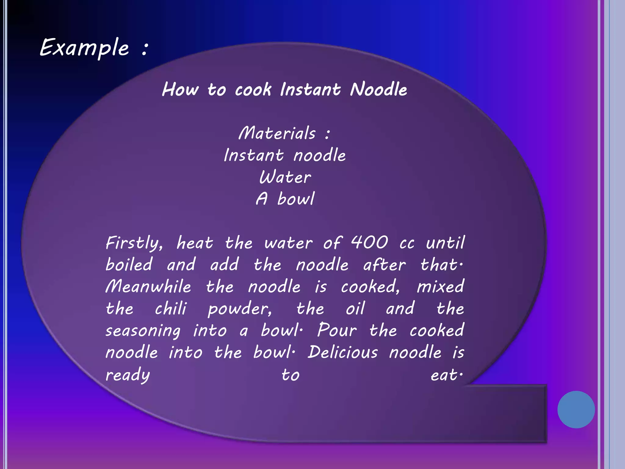 Example :
How to cook Instant Noodle
Materials :
Instant noodle
Water
A bowl
Firstly, heat the water of 400 cc until
boiled and add the noodle after that.
Meanwhile the noodle is cooked, mixed
the chili powder, the oil and the
seasoning into a bowl. Pour the cooked
noodle into the bowl. Delicious noodle is
ready to eat.
 