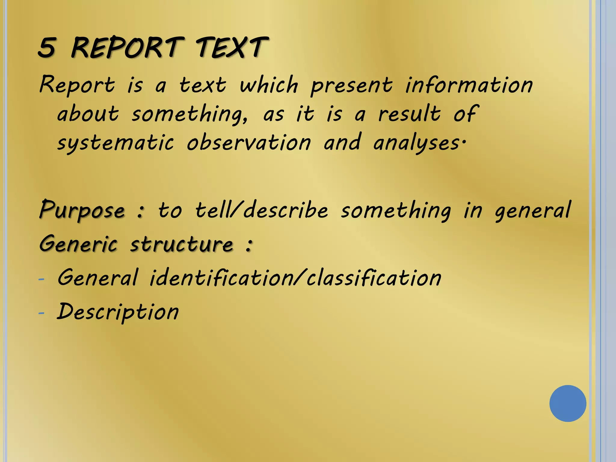 5 REPORT TEXT
Report is a text which present information
about something, as it is a result of
systematic observation and analyses.
Purpose : to tell/describe something in general
Generic structure :
- General identification/classification
- Description
 