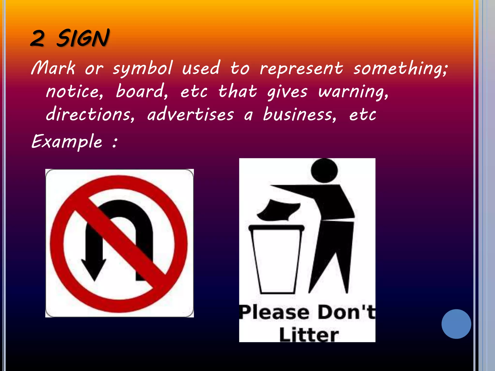 2 SIGN
Mark or symbol used to represent something;
notice, board, etc that gives warning,
directions, advertises a business, etc
Example :
 