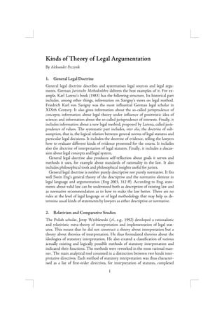 Kinds of Theory of Legal Argumentation
By Aleksander Peczenik

1.   General Legal Doctrine
General legal doctrine describes and systematises legal sources and legal argu-
ments. German Juristische Methodenlehre delivers the best examples of it. For ex-
ample, Karl Larenz’s book (1983) has the following structure. Its historical part
includes, among other things, information on Savigny’s views on legal method.
Friedrich Karl von Savigny was the most influential German legal scholar in
XIXth Century. It also gives information about the so-called jurisprudence of
concepts; information about legal theory under influence of positivistic idea of
science; and information about the so-called jurisprudence of interests. Finally, it
includes information about a new legal method, proposed by Larenz, called juris-
prudence of values. The systematic part includes, inter alia, the doctrine of sub-
sumption, that is, the logical relation between general norms of legal statutes and
particular legal decisions. It includes the doctrine of evidence, telling the lawyers
how to evaluate different kinds of evidence presented for the courts. It includes
also the doctrine of interpretation of legal statutes. Finally, it includes a discus-
sion about legal concepts and legal system.
  General legal doctrine also produces self-reflection about goals it serves and
methods it uses, for example about standards of rationality in the law. It also
includes philosophical tools and philosophical insights useful for jurists.
  General legal doctrine is neither purely descriptive nor purely normative. It fits
well Svein Eng’s general theory of the descriptive and the normative element in
legal language and argumentation (Eng 2003, 312 ff). According to Eng, state-
ments about valid law can be understood both as description of existing law and
as normative recommendation as to how to make the law better. There are no
rules at the level of legal language or of legal methodology that may help us de-
termine usual kinds of statements by lawyers as either descriptive or normative.

2.   Relativism and Comparative Studies
The Polish scholar, Jerzy Wróblewski (cf., e.g., 1992) developed a rationalistic
and relativistic meta-theory of interpretation and implementation of legal stat-
utes. This means that he did not construct a theory about interpretation but a
theory about theories of interpretation. He thus formulated theories about the
ideologies of statutory interpretation. He also created a classification of various
actually existing and logically possible methods of statutory interpretation and
indicated their functions. The methods were reworked in the most rational man-
ner. The main analytical tool consisted in a distinction between two kinds inter-
pretative directives. Each method of statutory interpretation was thus character-
ised as a list of first-order directives, for interpretation of statutes, completed
                                         1
 