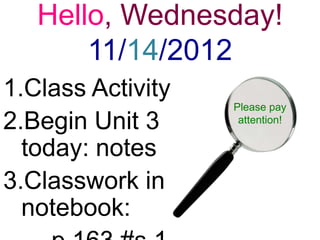 Hello, Wednesday!
       11/14/2012
1.Class Activity
                   Please pay
2.Begin Unit 3      attention!


  today: notes
3.Classwork in
  notebook:
 