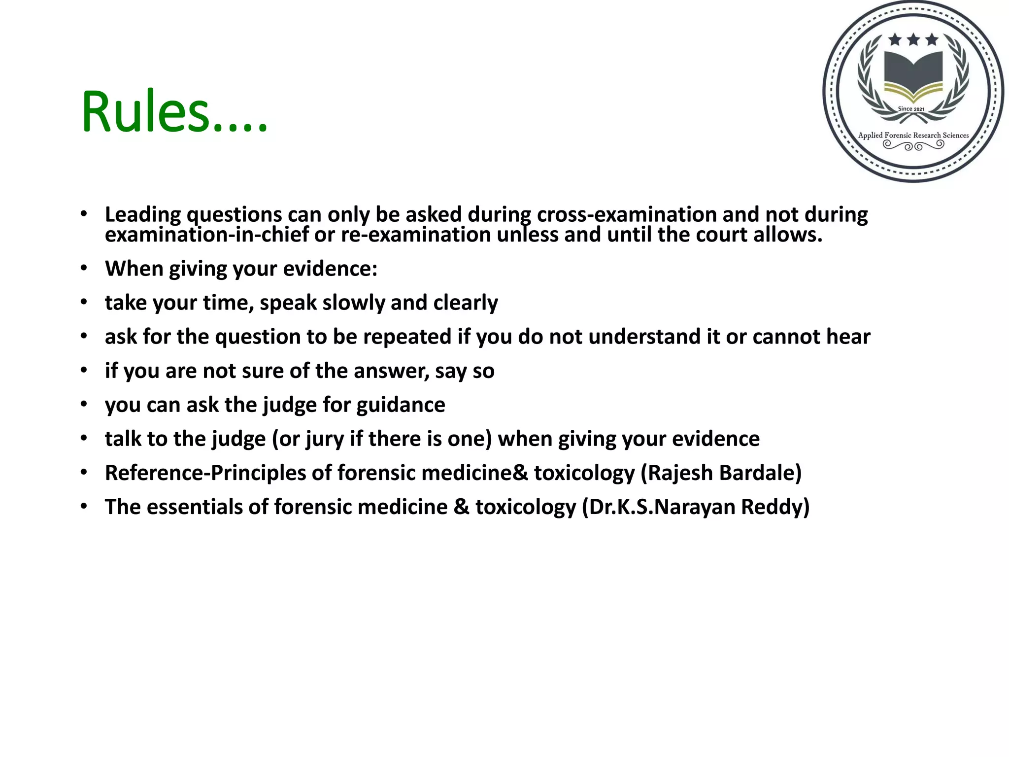 Rules....
• Leading questions can only be asked during cross-examination and not during
examination-in-chief or re-examination unless and until the court allows.
• When giving your evidence:
• take your time, speak slowly and clearly
• ask for the question to be repeated if you do not understand it or cannot hear
• if you are not sure of the answer, say so
• you can ask the judge for guidance
• talk to the judge (or jury if there is one) when giving your evidence
• Reference-Principles of forensic medicine& toxicology (Rajesh Bardale)
• The essentials of forensic medicine & toxicology (Dr.K.S.Narayan Reddy)
 