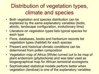 Distribution of vegetation types,
          climate and species
• Both vegetation and species distribution can be
  explained by the same explanatory variables (biotic,
  abiotic, landscape configuration, evolutionary time)
• Literature on vegetation types lists typical species for
  each type
• Flora, databases, books and herbarium records list
  vegetation types (habitat) for each species
• Present and historical climatic conditions can be
  determined from pollen composition
• Vegetation map of Africa (White) turned out to be map of
  plant endemism (phytochoria) and was later used as
  biogeographical map for African terrestrial ecoregions
• Sophisticated statistical models perform better when
  vegetation (landuse) is one of the explanatory variables
 