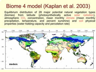 Biome 4 model (Kaplan et al. 2003)
Equilibrium distribution of 28 major potential natural vegetation types
(biomes) from latitude (photosynthetically active solar radiation),
atmospheric CO2 concentration, mean monthly climate (mean monthly
precipitation, temperature, and percent sunshine) and soil physical
properties (water holding capacity and percolation rate)
 