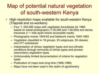 Map of potential natural vegetation
    of south-western Kenya
• High resolution maps available for south-western Kenya
  (Trapnell and co-workers)
   – Four 1: 250,000 maps with vegetation boundaries for 1960
     based on aerial photographs (1:30,000 and 1:50,000) and dense
     traverses (< 1 mile apart where accessible roads)
   – Photographs mainly 1945-63 and fieldwork mainly 1945-1963
   – Vegetation classified in 18 groups, 23 subgroups, 55 classes
     and 217 subclasses
   – Interpretation of climax vegetation types and eco-climatic
     conditions through remnants of climax types and pioneer
     (secondary) vegetation types
   – Unfortunately limited documentation of criteria for vegetation
     types
   – Publication of maps took long time (1966-1986)
   – Maps have not been used in the realm of agroforestry
 