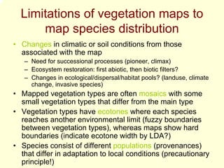 Limitations of vegetation maps to
      map species distribution
• Changes in climatic or soil conditions from those
  associated with the map
   – Need for successional processes (pioneer, climax)
   – Ecosystem restoration: first abiotic, then biotic filters?
   – Changes in ecological/dispersal/habitat pools? (landuse, climate
     change, invasive species)
• Mapped vegetation types are often mosaics with some
  small vegetation types that differ from the main type
• Vegetation types have ecotones where each species
  reaches another environmental limit (fuzzy boundaries
  between vegetation types), whereas maps show hard
  boundaries (indicate ecotone width by LDA?)
• Species consist of different populations (provenances)
  that differ in adaptation to local conditions (precautionary
  principle!)
 