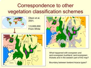 Correspondence to other
vegetation classification schemes
                                Olson et al.                                        42

                                2001.                                                                         54
                                                          19a                                 45

                                1:5,000,000               11a
                                                   4                                          65
                                From White                           4



                                                                                                         42
                                                                                                   19a
              AT0711                                      45                  19a

                                          AT1313               11a                       45
AT0108                 AT1005                                            45


AT0721                                                     42                                            42




                                         AT0711
                            AT0108                     What happened with evergreen and
          AT0108
                                                       semi-evergreen bushland, semi-evergreen
                                                       thickets and in the western part of the map?
                            AT0711

 AT0716
            AT0108
                                                       Boundary between lowland Acacia types?
 