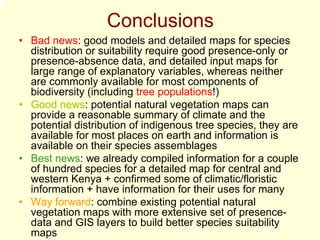 Conclusions
• Bad news: good models and detailed maps for species
  distribution or suitability require good presence-only or
  presence-absence data, and detailed input maps for
  large range of explanatory variables, whereas neither
  are commonly available for most components of
  biodiversity (including tree populations!)
• Good news: potential natural vegetation maps can
  provide a reasonable summary of climate and the
  potential distribution of indigenous tree species, they are
  available for most places on earth and information is
  available on their species assemblages
• Best news: we already compiled information for a couple
  of hundred species for a detailed map for central and
  western Kenya + confirmed some of climatic/floristic
  information + have information for their uses for many
• Way forward: combine existing potential natural
  vegetation maps with more extensive set of presence-
  data and GIS layers to build better species suitability
  maps
 