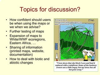 Topics for discussion?
• How confident should users
  be when using the maps or
  we when we advise?
• Further testing of maps
• Expansion of maps to
  White/WWF ecoregions,
  Eastern Africa, …
• Sharing of information
  (printed maps, website,
  documentation)
• How to deal with biotic and
  abiotic changes
 