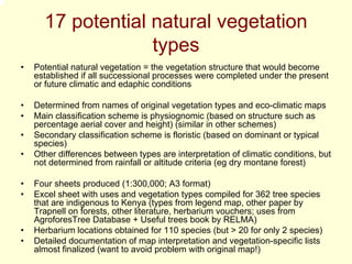 17 potential natural vegetation
                   types
•   Potential natural vegetation = the vegetation structure that would become
    established if all successional processes were completed under the present
    or future climatic and edaphic conditions

•   Determined from names of original vegetation types and eco-climatic maps
•   Main classification scheme is physiognomic (based on structure such as
    percentage aerial cover and height) (similar in other schemes)
•   Secondary classification scheme is floristic (based on dominant or typical
    species)
•   Other differences between types are interpretation of climatic conditions, but
    not determined from rainfall or altitude criteria (eg dry montane forest)

•   Four sheets produced (1:300,000; A3 format)
•   Excel sheet with uses and vegetation types compiled for 362 tree species
    that are indigenous to Kenya (types from legend map, other paper by
    Trapnell on forests, other literature, herbarium vouchers; uses from
    AgroforesTree Database + Useful trees book by RELMA)
•   Herbarium locations obtained for 110 species (but > 20 for only 2 species)
•   Detailed documentation of map interpretation and vegetation-specific lists
    almost finalized (want to avoid problem with original map!)
 