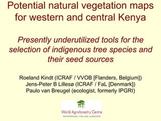 Potential natural vegetation maps
 for western and central Kenya

  Presently underutilized tools for the
selection of indigenous tree species and
           their seed sources

  Roeland Kindt (ICRAF / VVOB [Flanders, Belgium])
    Jens-Peter B Lillesø (ICRAF / FaL [Denmark])
    Paulo van Breugel (ecologist, formerly IPGRI)
 