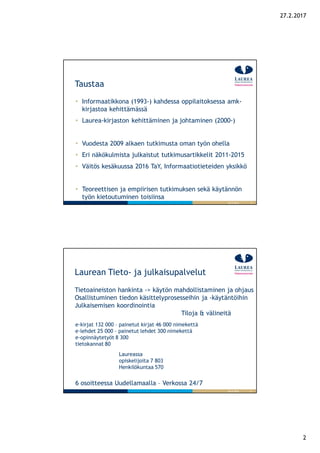 2
27.2.2017
3
Taustaa
26.9.2016
Informaatikkona (1993-) kahdessa oppilaitoksessa amk-
kirjastoa kehittämässä
Laurea-kirjaston kehittäminen ja johtaminen (2000-)
Vuodesta 2009 alkaen tutkimusta oman työn ohella
Eri näkökulmista julkaistut tutkimusartikkelit 2011-2015
Väitös kesäkuussa 2016 TaY, Informaatiotieteiden yksikkö
Teoreettisen ja empiirisen tutkimuksen sekä käytännön
työn kietoutuminen toisiinsa
4
Laurean Tieto- ja julkaisupalvelut
Tietoaineiston hankinta -> käytön mahdollistaminen ja ohjaus
Osallistuminen tiedon käsittelyprosesseihin ja -käytäntöihin
Julkaisemisen koordinointia
Tiloja & välineitä
26.9.2016
Laureassa
opiskelijoita 7 803
Henkilökuntaa 570
e-kirjat 132 000 – painetut kirjat 46 000 nimekettä
e-lehdet 25 000 - painetut lehdet 300 nimekettä
e-opinnäytetyöt 8 300
tietokannat 80
6 osoitteessa Uudellamaalla – Verkossa 24/7
 