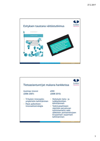 3
27.2.2017
5
Esityksen taustana väitöstutkimus
26.9.2016
6
Tietoasiantuntijat mukana hankkeissa
Uusimaa innovoi
(2006-2007)
Yritysten innovaatio-
ympäristön kehittäminen
Palat paikoilleen –
innovaatiostrategia
eNNI
(2008-2010)
Hoitotyön tieto- ja
työkäytäntöjen
kehittäminen
Tutkimukselliseen
näyttöön perustuvan
toimintamallin sekä
sähköisen potilastietojoen
kirjaamisen osaamisen
kehittäminen
26.9.2016
 