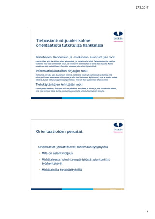 4
27.2.2017
7
Tietoasiantuntijuuden kolme
orientaatiota tutkituissa hankkeissa
Perinteinen tiedonhaun ja -hankinnan asiantuntijan rooli
Luotin siihen, että he olisivat olleet yhteyksissä, jos tarpeita olisi ollut. Tietoasiantuntijan rooli on
kuitenkin tässä vain semmoinen bonus, se varsinainen toimintahan on siellä ihan muualla. Mutta
ainakin on ollut mahdollisuus. Olen ollut olemassa, olen ollut käytettävissä.
Informaatiolukutaidon ohjaajan rooli
Kyllä siinä piti koko ajan kuumeisesti miettiä, mitä tämä tässä nyt käytännössä tarkoittaa, että
miten voisi oman panoksensa tähän antaa ja mitä tässä toivotaan. Kyllä tuntui, että se on aika vaikea
tehtävä, kun on tottunut oppilaitosympäristössä. Tämä oli ihan uudenlainen tilanne sitten.
Tietokäytäntöjen kehittäjän rooli
En ole jäänyt olemaan, vaan olen ollut tarjoamassa, mitä näen ja kuulen ja jaan sitä muitten kanssa,
että siinä mielessä tämä jaettu asiantuntijuus voisi olla selkeä yhteistyörooli minulle.
26.9.2016
8
Orientaatioiden perustat
26.9.2016
Orientaatiot johdattelevat pohtimaan kysymyksiä
Mitä on asiantuntijuus
Minkälaisessa toimintaympäristössä asiantuntijat
työskentelevät
Minkälaisilla tietokäsityksillä
 