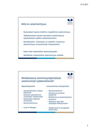 5
27.2.2017
9
Mitä on asiantuntijuus
26.9.2016
Koulutuksen kautta hankittu muodollinen asiantuntijuus
Työkokemuksen kautta saavutettu asiantuntijuus
työyhteisössä (työhön sosiaalistaminen)
Konteksteihin, tilanteisiin ja rooleihin nivoutunut
asiantuntijuus (innovatiiviset tietoyhteisöt)
Kuka/mikä määrittelee asiantuntijuuden
Minkälaisia valtasuhteita asiantuntijuus sisältää
10
Minkälaisessa toimintaympäristössä
asiantuntijat työskentelevät?
Käytäntöyhteisö
Ammattiyhteisön sisäiset
käytännöt
Rutiinien optimoiminen
ristiriitojen välttämiseksi
Käytäntöjen edelleen
siirtäminen
Muuttumattomuus
(Lave & Wenger)
Innovatiivinen tietoyhteisö
Moniammatillinen
Avoimet ja joustavat
käytännöt
Reflektoiva ja kyseenalaistava
Uudistava
Vaikuttaa myös lähi-
yhteisöjen kehittymiseen
(Hakkarainen & kumppanit;
Somerville)
26.9.2016
 