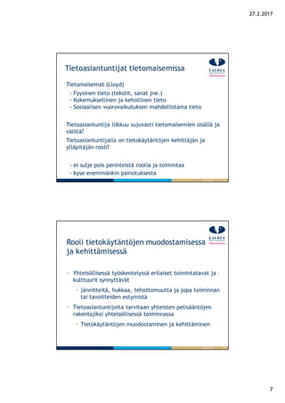 7
27.2.2017
13
Tietoasiantuntijat tietomaisemissa
Tietomaisemat (Lloyd)
- Fyysinen tieto (tekstit, sanat jne.)
- Kokemuksellinen ja kehollinen tieto
- Sosiaalisen vuorovaikutuksen mahdollistama tieto
Tietoasiantuntija liikkuu sujuvasti tietomaisemien sisällä ja
välillä?
Tietoasiantuntijalla on tietokäytäntöjen kehittäjän ja
ylläpitäjän rooli?
- ei sulje pois perinteistä roolia ja toimintaa
- kyse enemmänkin painotuksesta
26.9.2016
14
Rooli tietokäytäntöjen muodostamisessa
ja kehittämisessä
26.9.2016
Yhteisöllisessä työskentelyssä erilaiset toimintatavat ja –
kulttuurit synnyttävät
jännitteitä, hukkaa, tehottomuutta ja jopa toiminnan
tai tavoitteiden estymistä
Tietoasiantuntijoita tarvitaan yhteisten pelisääntöjen
rakentajiksi yhteisöllisessä toiminnassa
Tietokäytäntöjen muodostaminen ja kehittäminen
 