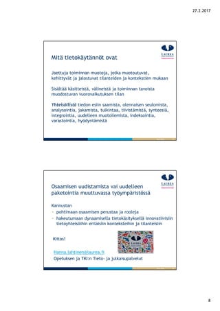 8
27.2.2017
15
Mitä tietokäytännöt ovat
Jaettuja toiminnan muotoja, jotka muotoutuvat,
kehittyvät ja jalostuvat tilanteiden ja kontekstien mukaan
Sisältää käsitteistä, välineistä ja toiminnan tavoista
muodostuvan vuorovaikutuksen tilan
Yhteisöllistä tiedon esiin saamista, olennaisen seulomista,
analysointia, jakamista, tulkintaa, tiivistämistä, synteesiä,
integrointia, uudelleen muotoilemista, indeksointia,
varastointia, hyödyntämistä
26.9.2016
16
Osaamisen uudistamista vai uudelleen
paketointia muuttuvassa työympäristössä
26.9.2016
Kannustan
pohtimaan osaamisen perustaa ja rooleja
hakeutumaan dynaamisella tietokäsityksellä innovatiivisiin
tietoyhteisöihin erilaisiin konteksteihin ja tilanteisiin
Kiitos!
Hanna.lahtinen@laurea.fi
Opetuksen ja TKI:n Tieto- ja julkaisupalvelut
 
