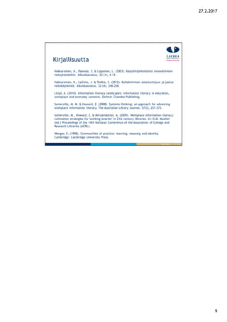 9
27.2.2017
17
Kirjallisuutta
26.9.2016
Hakkarainen, K., Paavola, S. & Lipponen, L. (2003). Käytäntöyhteisöistä innovatiivisiin
tietoyhteisöihin. Aikuiskasvatus, 23 (1), 4-13.
Hakkarainen, K., Lallimo, J. & Toikka, S. (2012). Kollektiivinen asiantuntijuus ja jaetut
tietokäytännöt. Aikuiskasvatus, 32 (4), 246-256.
Lloyd, A. (2010). Information literacy landscapes: information literacy in education,
workplace and everyday contexts. Oxford: Chandos Publishing.
Somerville, M. M. & Howard, Z. (2008). Systems thinking: an approach for advancing
workplace information literacy. The Australian Library Journal, 57(3), 257-273.
Somerville, M., Howard, Z. & Mirijamdotter, A. (2009). Workplace information literacy:
cultivation strategies for 'working smarter' in 21st century libraries. In: D.M. Mueller
(ed.) Proceedings of the 14th National Conference of the Association of College and
Research Libraries (ACRL).
Wenger, E. (1998). Communities of practice: learning, meaning and identity.
Cambridge: Cambridge University Press.
 