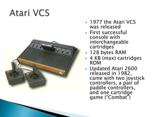  1977 the Atari VCS
was released
 First successful
console with
interchangeable
cartridges
 128 bytes RAM
 4 KB (max) cartridges
ROM
 Updated Atari 2600
released in 1982,
came with two joystick
controllers, a pair of
paddle controllers,
and one cartridge
game (“Combat”)
 