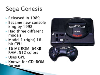  Released in 1989
 Became new console
king by 1992
 Had three different
models
 Model 1 (right) 16-
bit CPU
 16 MB ROM, 64KB
RAM, 512 colors
 Uses GPU
 Known for CD-ROM
format
 