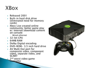  Released 2001
 Built-in hard disk drive
(eliminated need for memory
cards)
 Xbox Live created online
community; better game play
w/ Internet/download content
on console
◦ Wired ethernet
 32-bit CPU
 64MB RAM
 Dolby Digital encoding
 DVD-ROM- 3.5 inch hard drive
 AV Multi Out port for
composite video, component
video, separate video, and
SCART
 2nd worst video game
controller
 