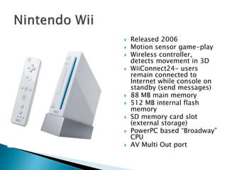  Released 2006
 Motion sensor game-play
 Wireless controller,
detects movement in 3D
 WiiConnect24- users
remain connected to
Internet while console on
standby (send messages)
 88 MB main memory
 512 MB internal flash
memory
 SD memory card slot
(external storage)
 PowerPC based “Broadway”
CPU
 AV Multi Out port
 