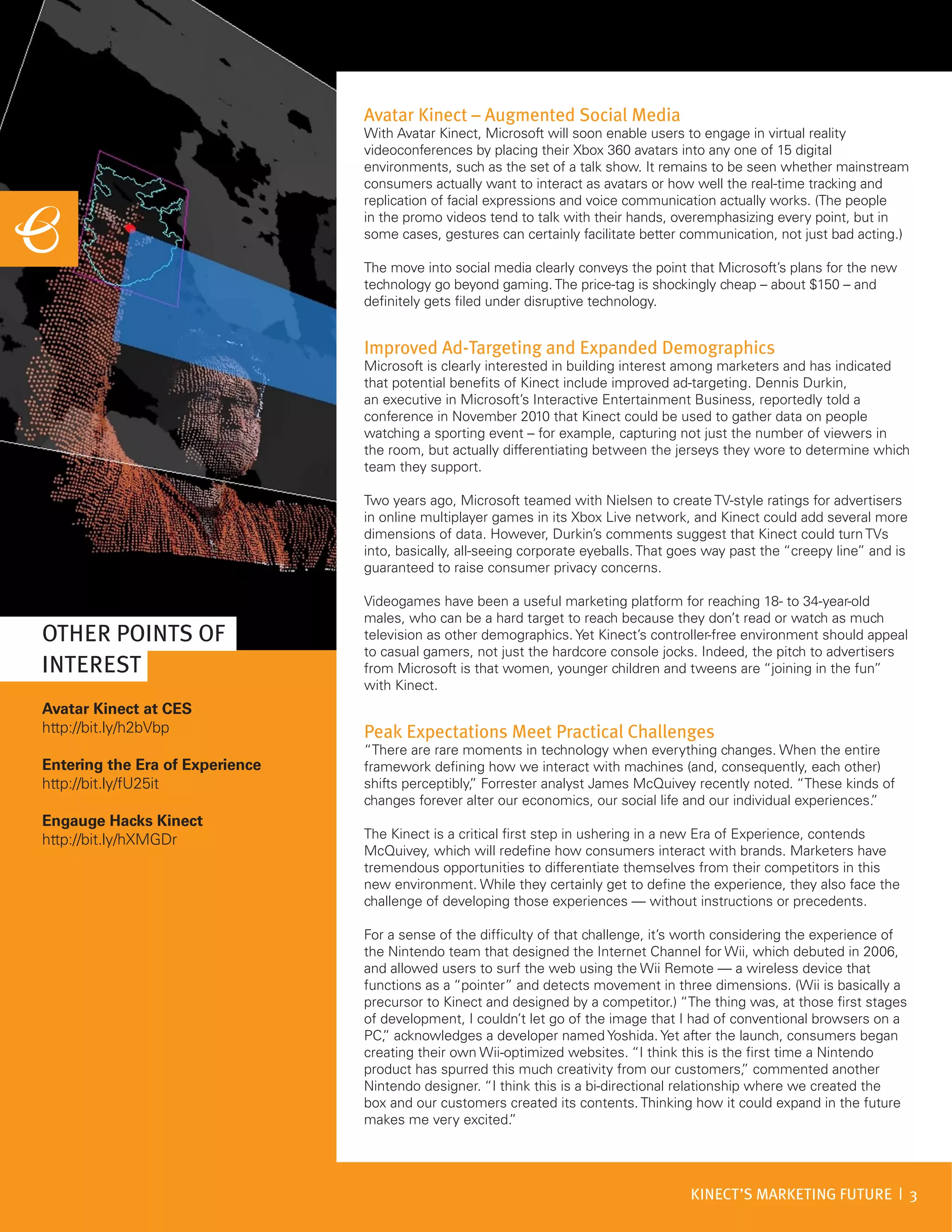 Avatar Kinect – Augmented Social Media
                                 With Avatar Kinect, Microsoft will soon enable users to engage in virtual reality
                                 videoconferences by placing their Xbox 360 avatars into any one of 15 digital
                                 environments, such as the set of a talk show. It remains to be seen whether mainstream
                                 consumers actually want to interact as avatars or how well the real-time tracking and
                                 replication of facial expressions and voice communication actually works. (The people
                                 in the promo videos tend to talk with their hands, overemphasizing every point, but in
                                 some cases, gestures can certainly facilitate better communication, not just bad acting.)

                                 The move into social media clearly conveys the point that Microsoft’s plans for the new
                                 technology go beyond gaming. The price-tag is shockingly cheap – about $150 – and
                                 definitely gets filed under disruptive technology.


                                 Improved Ad-Targeting and Expanded Demographics
                                 Microsoft is clearly interested in building interest among marketers and has indicated
                                 that potential benefits of Kinect include improved ad-targeting. Dennis Durkin,
                                 an executive in Microsoft’s Interactive Entertainment Business, reportedly told a
                                 conference in November 2010 that Kinect could be used to gather data on people
                                 watching a sporting event – for example, capturing not just the number of viewers in
                                 the room, but actually differentiating between the jerseys they wore to determine which
                                 team they support.

                                 Two years ago, Microsoft teamed with Nielsen to create TV-style ratings for advertisers
                                 in online multiplayer games in its Xbox Live network, and Kinect could add several more
                                 dimensions of data. However, Durkin’s comments suggest that Kinect could turn TVs
                                 into, basically, all-seeing corporate eyeballs. That goes way past the “creepy line” and is
                                 guaranteed to raise consumer privacy concerns.

                                 Videogames have been a useful marketing platform for reaching 18- to 34-year-old
                                 males, who can be a hard target to reach because they don’t read or watch as much
OTHER POINTS OF                  television as other demographics. Yet Kinect’s controller-free environment should appeal
                                 to casual gamers, not just the hardcore console jocks. Indeed, the pitch to advertisers
INTEREST                         from Microsoft is that women, younger children and tweens are “joining in the fun”
                                 with Kinect.
Avatar Kinect at CES
http://bit.ly/h2bVbp             Peak Expectations Meet Practical Challenges
                                 “There are rare moments in technology when everything changes. When the entire
Entering the Era of Experience   framework defining how we interact with machines (and, consequently, each other)
http://bit.ly/fU25it             shifts perceptibly, Forrester analyst James McQuivey recently noted. “These kinds of
                                                   ”
                                 changes forever alter our economics, our social life and our individual experiences.
                                                                                                                    ”
Engauge Hacks Kinect
http://bit.ly/hXMGDr             The Kinect is a critical first step in ushering in a new Era of Experience, contends
                                 McQuivey, which will redefine how consumers interact with brands. Marketers have
                                 tremendous opportunities to differentiate themselves from their competitors in this
                                 new environment. While they certainly get to define the experience, they also face the
                                 challenge of developing those experiences — without instructions or precedents.

                                 For a sense of the difficulty of that challenge, it’s worth considering the experience of
                                 the Nintendo team that designed the Internet Channel for Wii, which debuted in 2006,
                                 and allowed users to surf the web using the Wii Remote — a wireless device that
                                 functions as a “pointer” and detects movement in three dimensions. (Wii is basically a
                                 precursor to Kinect and designed by a competitor.) “The thing was, at those first stages
                                 of development, I couldn’t let go of the image that I had of conventional browsers on a
                                 PC, acknowledges a developer named Yoshida. Yet after the launch, consumers began
                                    ”
                                 creating their own Wii-optimized websites. “I think this is the first time a Nintendo
                                 product has spurred this much creativity from our customers, commented another
                                                                                                  ”
                                 Nintendo designer. “I think this is a bi-directional relationship where we created the
                                 box and our customers created its contents. Thinking how it could expand in the future
                                 makes me very excited.   ”




                                                                                       KINECT’S MARKETING FUTURE | 3
 