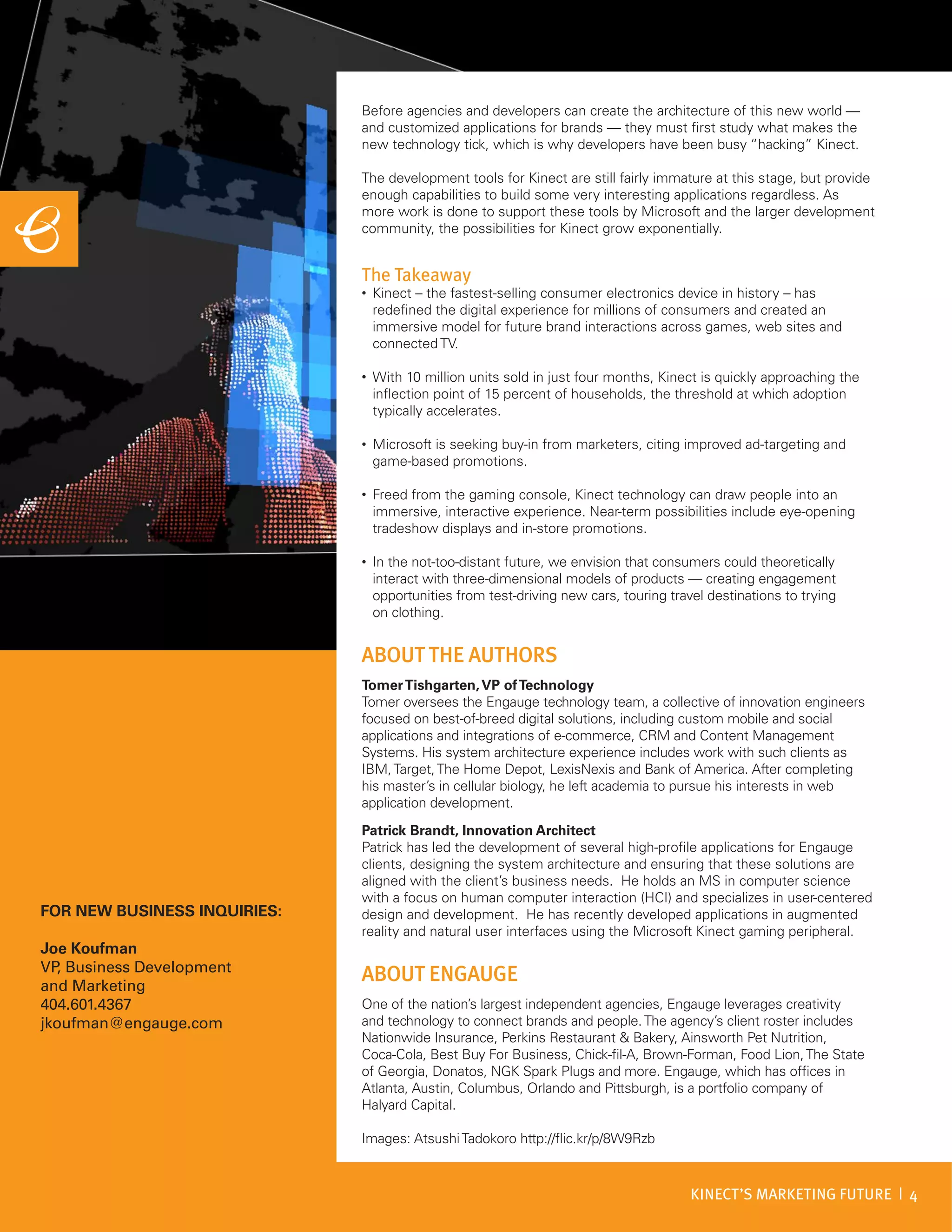 Before agencies and developers can create the architecture of this new world —
                              and customized applications for brands — they must first study what makes the
                              new technology tick, which is why developers have been busy “hacking” Kinect.

                              The development tools for Kinect are still fairly immature at this stage, but provide
                              enough capabilities to build some very interesting applications regardless. As
                              more work is done to support these tools by Microsoft and the larger development
                              community, the possibilities for Kinect grow exponentially.


                              The Takeaway
                              •   Kinect – the fastest-selling consumer electronics device in history – has
                                  redefined the digital experience for millions of consumers and created an
                                  immersive model for future brand interactions across games, web sites and
                                  connected TV.

                              •   With 10 million units sold in just four months, Kinect is quickly approaching the
                                  inflection point of 15 percent of households, the threshold at which adoption
                                  typically accelerates.

                              •   Microsoft is seeking buy-in from marketers, citing improved ad-targeting and
                                  game-based promotions.

                              •   Freed from the gaming console, Kinect technology can draw people into an
                                  immersive, interactive experience. Near-term possibilities include eye-opening
                                  tradeshow displays and in-store promotions.

                              •   In the not-too-distant future, we envision that consumers could theoretically
                                  interact with three-dimensional models of products — creating engagement
                                  opportunities from test-driving new cars, touring travel destinations to trying
                                  on clothing.


                              ABOUT THE AUTHORS
                              Tomer Tishgarten, VP of Technology
                              Tomer oversees the Engauge technology team, a collective of innovation engineers
                              focused on best-of-breed digital solutions, including custom mobile and social
                              applications and integrations of e-commerce, CRM and Content Management
                              Systems. His system architecture experience includes work with such clients as
                              IBM, Target, The Home Depot, LexisNexis and Bank of America. After completing
                              his master’s in cellular biology, he left academia to pursue his interests in web
                              application development.
                              Patrick Brandt, Innovation Architect
                              Patrick has led the development of several high-profile applications for Engauge
                              clients, designing the system architecture and ensuring that these solutions are
                              aligned with the client’s business needs. He holds an MS in computer science
                              with a focus on human computer interaction (HCI) and specializes in user-centered
FOR NEW BUSINESS INQUIRIES:   design and development. He has recently developed applications in augmented
                              reality and natural user interfaces using the Microsoft Kinect gaming peripheral.
Joe Koufman
VP Business Development
  ,
and Marketing
                              ABOUT ENGAUGE
404.601.4367                  One of the nation’s largest independent agencies, Engauge leverages creativity
jkoufman@engauge.com          and technology to connect brands and people. The agency’s client roster includes
                              Nationwide Insurance, Perkins Restaurant & Bakery, Ainsworth Pet Nutrition,
                              Coca-Cola, Best Buy For Business, Chick-fil-A, Brown-Forman, Food Lion, The State
                              of Georgia, Donatos, NGK Spark Plugs and more. Engauge, which has offices in
                              Atlanta, Austin, Columbus, Orlando and Pittsburgh, is a portfolio company of
                              Halyard Capital.

                              Images: Atsushi Tadokoro http://flic.kr/p/8W9Rzb



                                                                                        KINECT’S MARKETING FUTURE | 4
 