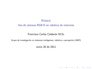 Kinect
       Uso de cámaras RGB-D en robótica de interiores



                  Francisco Carlos Calderón M.Sc


Grupo de investigación en sistemas inteligentes, robótica y percepción (SIRP)



                           Junio 30 de 2011
 