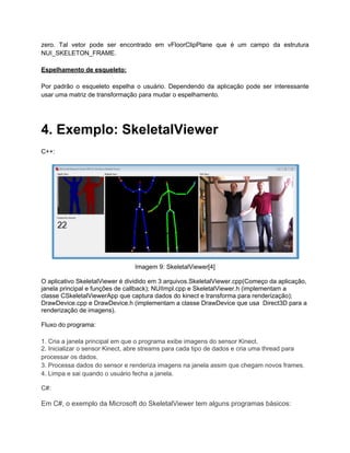 zero. Tal vetor pode ser encontrado em vFloorClipPlane que é um campo da estrutura
NUI_SKELETON_FRAME.

Espelhamento de esqueleto:

Por padrão o esqueleto espelha o usuário. Dependendo da aplicação pode ser interessante
usar uma matriz de transformação para mudar o espelhamento.




4. Exemplo: SkeletalViewer
C++:




                                Imagem 9: SkeletalViewer[4]

O aplicativo SkeletalViewer é dividido em 3 arquivos.SkeletalViewer.cpp(Começo da aplicação,
janela principal e funções de callback); NUIImpl.cpp e SkeletalViewer.h (implementam a
classe CSkeletalViewerApp que captura dados do kinect e transforma para renderização);
DrawDevice.cpp e DrawDevice.h (implementam a classe DrawDevice que usa Direct3D para a
renderização de imagens).

Fluxo do programa:

1. Cria a janela principal em que o programa exibe imagens do sensor Kinect.
2. Inicializar o sensor Kinect, abre streams para cada tipo de dados e cria uma thread para
processar os dados.
3. Processa dados do sensor e renderiza imagens na janela assim que chegam novos frames.
4. Limpa e sai quando o usuário fecha a janela.

C#:

Em C#, o exemplo da Microsoft do SkeletalViewer tem alguns programas básicos:
 