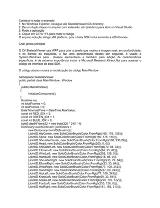 Construir e rodar o exemplo
1. No Windows Explorer, navegue ate SkeletalViewerCS directory.
2. De um duplo clique no arquivo com extensão .sln (solution) para abrir no Visual Studio.
3. Rode a aplicação
4. Clique em CTRL+F5 para rodar o código.
O arquivo solução atinge x86 platform, pois o beta SDK inclui somente a x86 libraries.

Criar janela principal

O C# SkeletalViewer usa WPF para criar a janela que mostra a imagem real, em profundidade,
e os frames do esqueleto, e faz uma aproximação destes por segundo. è usado o
System.Windows para classes elementares e também para adição de características
especificas. è de extrema importância incluir a Microsoft.Research.Kinect.Nui para acessar o
código de interface do beta SDK.

O código abaixo mostra a inicialização do código MainWindow

namespace SkeletalViewer
public partial class MainWindow : Window
{
   public MainWindow()
  {
          InitializeComponent();
  }
   Runtime nui;
   int totalFrames = 0;
   int lastFrames = 0;
   DateTime lastTime = DateTime.MaxValue;
   const int RED_IDX = 2;
   const int GREEN_IDX = 1;
   const int BLUE_IDX = 0;
   byte[] depthFrame32 = new byte[320 * 240 * 4];
   Dictionary<JointID,Brush> jointColors =
          new Dictionary<JointID,Brush>() {
          {JointID.HipCenter, new SolidColorBrush(Color.FromRgb(169, 176, 155))},
          {JointID.Spine, new SolidColorBrush(Color.FromRgb(169, 176, 155))},
          {JointID.ShoulderCenter, new SolidColorBrush(Color.FromRgb(168, 230,29))},
          {JointID.Head, new SolidColorBrush(Color.FromRgb(200, 0, 0))}
          {JointID.ShoulderLeft, new SolidColorBrush(Color.FromRgb(79, 84, 33))},
          {JointID.ElbowLeft, new SolidColorBrush(Color.FromRgb(84, 33, 42))},
          {JointID.WristLeft, new SolidColorBrush(Color.FromRgb(255, 126, 0))},
          {JointID.HandLeft, new SolidColorBrush(Color.FromRgb(215, 86, 0))},
          {JointID.ShoulderRight, new SolidColorBrush(Color.FromRgb(33, 79, 84))},
          {JointID.ElbowRight, new SolidColorBrush(Color.FromRgb(33, 33, 84))},
          {JointID.WristRight, new SolidColorBrush(Color.FromRgb(77, 109, 243))},
          {JointID.HandRight, new SolidColorBrush(Color.FromRgb(37, 69, 243))},
          {JointID.HipLeft, new SolidColorBrush(Color.FromRgb(77, 109, 243))},
          {JointID.KneeLeft, new SolidColorBrush(Color.FromRgb(69, 33, 84))},
          {JointID.AnkleLeft, new SolidColorBrush(Color.FromRgb(229, 170, 122))},
          {JointID.FootLeft, new SolidColorBrush(Color.FromRgb(255, 126, 0))},
          {JointID.HipRight, new SolidColorBrush(Color.FromRgb(181, 165, 213))},
 