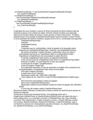 nui.DepthFrameReady += new EventHandler<ImageFrameReadyEventArgs>
        (nui_DepthFrameReady);
    nui.SkeletonFrameReady +=
      new EventHandler<SkeletonFrameReadyEventArgs>
        (nui_SkeletonFrameReady);
    nui.VideoFrameReady +=
      new EventHandler<ImageFrameReadyEventArgs>
        (nui_ColorFrameReady);
}

A aplicação tem que inicializar o sensor do Kinect chamando Runtime.Initialize antes da
chamada qualquer outro método do objeto. Runtime.Initialize inicializa uma aplicação
interna que recupera dados do sensor e sinais quando um frame esta pronto. O método
Initialize possui uma exceção InvalidOperationException senão encontrar o sensor Kinect.
O único parâmetro de Runtime.Initialize e opções de bit a bit ou, combinação dos seguintes:
     ·      UseDepthAndPlayerIndex
     ·      UseColor
     ·      UseSkeletalTracking
     ·      UseDepth
     ·      O exemplo usa cor, profundidade, índice do jogador e do esqueleto assim
         especifica as UseDepthAndPlayerIndex, UseColor, and UseSkeletalTracking.
     ·      Na próxima chamada o método Window_Loaded abre o fluxo de vídeo e
         profundidade através da nui.VideoStream.Open e nui.DepthStream.Open.
         VideoStream e DepthStream são propriedade do objeto Runtime.
     ·      O método ImageStream.Open possui os seguintes parâmetros:
     ·      O tipo de fluxo pode ser ImageStreamType.Video ou ImageStreamType.Depth.
     ·      Possuem 2 buffers, um para desenhar e outro que captura.
     ·      A resolução da imagem, ImageResolution.
     ·      O tipo da imagem, ImageType.
     ·      Se a aplicação especifica um tipo de resolução ou imagem não compatível com
         as especificações o ImageStream.Open lança uma exceção.
     ·      Para obter imagens coloridas:
     ·      A opção deve incluir UseColor.
     ·      Resoluções validas são 1280x1024 e 640x480.
     ·      Tipos validos de cor: ColorYUV e ColorYUVRaw.SkeletalViewer Walkthrough –
         30
     ·      Para transmitir profundidade e dados do jogador:
     ·      Deve incluir UseDepthAndPlayerIndex.
     ·      Resoluções validas de profundidade e dados do índice do jogador são 320x240 e
         80x60.
     ·      O único tipo de imagem valida e DepthAndPlayerIndex.
Na próxima etapa o Window_Loaded salva o tempo corrente em lastTime para calcular os
frames por segundo.
Existem dois modos para recuperar frames. Uma aplicação pode usar o
ImageStream.GetNextFrame ou SkeletonEngine.GetNextFrame que espera ate que o
frame esteja pronto, ou a orientada a eventos. O SkeletalViewer usa o tipo orientado
a eventos. Para implementar o modelo orientado a evento, o método Window_Loaded
cria eventos: DepthFrameReady, SkeletonFrameReady, e VideoFrameReady para a
nui Runtime e associa com manipuladores que são nomeados nui_DepthFrameReady,
nui_SkeletonFrameReady, e nui_ColorFrameReady.
 