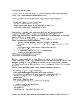 Processando dados do Vídeo

Quando o frame do vídeo esta pronto, o runtime sinaliza o evento VideoFrameReady e
chama a nui_ColorFrameReady. Abaixo esta o código:

void nui_ColorFrameReady(object sender, ImageFrameReadyEventArgs e)
{
  PlanarImage Image = e.ImageFrame.Image;
  video.Source = BitmapSource.Create(
    Image.Width, Image.Height, 96, 96, PixelFormats.Bgr32, null,
    Image.Bits, Image.Width * Image.BytesPerPixel);
}

O parâmetro e é passado como argumento não função acima pertence à classe
ImageFrameReadyEventArgs que possui uma propriedade ImageFrame. O
ImageFrame.Image é objeto PlanarImage que representa apropria imagem. A imagem é
plana no RGB com 32 bits por pixel.
O método nui_ColorFrameReady chama o WPF BitmapSource, que cria um
bitmap para a tela, passando os parâmetros:
    ·     Largura e altura da imagem que estão no objeto PlanarImage.
    ·     Resolução vertical e horizontal do bitmap—96 pontos por polegadas em cada
       direção.
    ·     O formato do pixel identificado por PixelFormats.Bgr32 no
       System.Windows.Media.
    ·     A paleta deve ser nula, pois não é usada na imagem.
    ·     O vetor de bits que forma a imagem.
WPF lida com exibição do bitmap resultante.
Processando dados de profundidade

Quando a imagem da câmera de profundidade esta pronta, o runtime sinaliza o
DepthFrameReady e chama nui_DepthFrameReady. Este manipulador de evento recupera
a imagem converte no formato desejado e chama o método BitmapSource. O método
nui_DepthFrameReady também atualiza os frames-por-segundo. Abaixo a demonstração
do código:
void nui_DepthFrameReady(object sender, ImageFrameReadyEventArgs e)
{
   PlanarImage Image = e.ImageFrame.Image;
   byte[] convertedDepthFrame = convertDepthFrame(Image.Bits);
   depth.Source = BitmapSource.Create(Image.Width, Image.Height, 96, 96,
      PixelFormats.Bgr32, null, convertedDepthFrame, Image.Width * 4);
  ++totalFrames;
  DateTime cur = DateTime.Now;
  if (cur.Subtract(lastTime) > TimeSpan.FromSeconds(1))
  {
  int frameDiff = totalFrames - lastFrames;
    lastFrames = totalFrames;
      lastTime = cur;
      frameRate.Text = frameDiff.ToString() + " fps";
  }
}
Quando uma aplicação tem dados de profundidade então possui um vetor de 16-bit, da
 