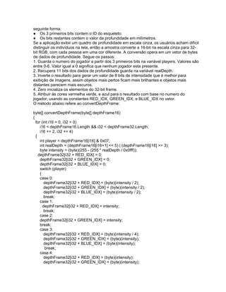 seguinte forma:
● Os 3 primeiros bits contem o ID do esqueleto.
● Os bits restantes contem o valor da profundidade em milímetros.
Se a aplicação exibir um quadro de profundidade em escala cinza, os usuários acham difícil
distinguir os indivíduos na tela, então a amostra converte a 16-bit na escala cinza para 32-
bit RGB, com cada pessoa em uma cor diferente. A conversão opera em um vetor de bytes
de dados de profundidade. Segue os passos:
1. Guarda o numero do jogador a partir dos 3 primeiros bits na variável players. Valores são
entre 0-6. Valor igual a 0 significa que nenhum jogador esta presente.
2. Recupera 11 bits dos dados de profundidade guarda na variável realDepth.
3. Inverte o resultado para gerar um valor de 8 bits de intensidade que é melhor para
exibição de imagens, assim objetos mais pertos ficam mais brilhantes e objetos mais
distantes parecem mais escuros.
4. Zero inicializa os elementos do 32-bit frame.
5. Atribuir às cores vermelha verde, e azul para o resultado com base no numero do
jogador, usando as constantes RED_IDX, GREEN_IDX, e BLUE_IDX no vetor.
O método abaixo refere ao convertDepthFrame:

byte[] convertDepthFrame(byte[] depthFrame16)
{
  for (int i16 = 0, i32 = 0)
     i16 < depthFrame16.Length && i32 < depthFrame32.Length;
     i16 += 2, i32 += 4)
  {
     int player = depthFrame16[i16] & 0x07;
     int realDepth = (depthFrame16[i16+1] << 5) | (depthFrame16[i16] >> 3);
     byte intensity = (byte)(255 - (255 * realDepth / 0x0fff));
    depthFrame32[i32 + RED_IDX] = 0;
     depthFrame32[i32 + GREEN_IDX] = 0;
     depthFrame32[i32 + BLUE_IDX] = 0;
     switch (player)
     {
     case 0:
        depthFrame32[i32 + RED_IDX] = (byte)(intensity / 2);
        depthFrame32[i32 + GREEN_IDX] = (byte)(intensity / 2);
        depthFrame32[i32 + BLUE_IDX] = (byte)(intensity / 2);
        break;
     case 1:
       depthFrame32[i32 + RED_IDX] = intensity;
        break;
     case 2:
     depthFrame32[i32 + GREEN_IDX] = intensity;
     break;
     case 3:
        depthFrame32[i32 + RED_IDX] = (byte)(intensity / 4);
        depthFrame32[i32 + GREEN_IDX] = (byte)(intensity);
        depthFrame32[i32 + BLUE_IDX] = (byte)(intensity);
        break;
     case 4:
        depthFrame32[i32 + RED_IDX] = (byte)(intensity);
        depthFrame32[i32 + GREEN_IDX] = (byte)(intensity);
 