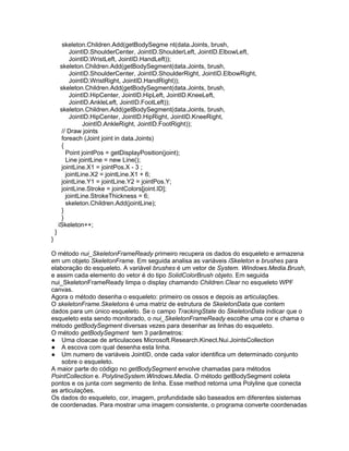 skeleton.Children.Add(getBodySegme nt(data.Joints, brush,
             JointID.ShoulderCenter, JointID.ShoulderLeft, JointID.ElbowLeft,
             JointID.WristLeft, JointID.HandLeft));
         skeleton.Children.Add(getBodySegment(data.Joints, brush,
             JointID.ShoulderCenter, JointID.ShoulderRight, JointID.ElbowRight,
             JointID.WristRight, JointID.HandRight));
         skeleton.Children.Add(getBodySegment(data.Joints, brush,
             JointID.HipCenter, JointID.HipLeft, JointID.KneeLeft,
             JointID.AnkleLeft, JointID.FootLeft));
         skeleton.Children.Add(getBodySegment(data.Joints, brush,
             JointID.HipCenter, JointID.HipRight, JointID.KneeRight,
                  JointID.AnkleRight, JointID.FootRight));
         // Draw joints
         foreach (Joint joint in data.Joints)
         {
           Point jointPos = getDisplayPosition(joint);
           Line jointLine = new Line();
         jointLine.X1 = jointPos.X - 3 ;
           jointLine.X2 = jointLine.X1 + 6;
         jointLine.Y1 = jointLine.Y2 = jointPos.Y;
         jointLine.Stroke = jointColors[joint.ID];
           jointLine.StrokeThickness = 6;
           skeleton.Children.Add(jointLine);
         }
         }
        iSkeleton++;
    }
}

O método nui_SkeletonFrameReady primeiro recupera os dados do esqueleto e armazena
em um objeto SkeletonFrame. Em seguida analisa as variáveis iSkeleton e brushes para
elaboração do esqueleto. A variável brushes é um vetor de System. Windows.Media.Brush,
e assim cada elemento do vetor é do tipo SolidColorBrush objeto. Em seguida
nui_SkeletonFrameReady limpa o display chamando Children.Clear no esqueleto WPF
canvas.
Agora o método desenha o esqueleto: primeiro os ossos e depois as articulações.
O skeletonFrame.Skeletons é uma matriz de estrutura de SkeletonData que contem
dados para um único esqueleto. Se o campo TrackingState do SkeletonData indicar que o
esqueleto esta sendo monitorado, o nui_SkeletonFrameReady escolhe uma cor e chama o
método getBodySegment diversas vezes para desenhar as linhas do esqueleto.
O método getBodySegment tem 3 parâmetros:
● Uma cloacae de articulacoes Microsoft.Research.Kinect.Nui.JointsCollection
● A escova com qual desenha esta linha.
● Um numero de variáveis JointID, onde cada valor identifica um determinado conjunto
    sobre o esqueleto.
A maior parte do código no getBodySegment envolve chamadas para métodos
PointCollection e. PolylineSystem.Windows.Media. O método getBodySegment coleta
pontos e os junta com segmento de linha. Esse method retorna uma Polyline que conecta
as articulações.
Os dados do esqueleto, cor, imagem, profundidade são baseados em diferentes sistemas
de coordenadas. Para mostrar uma imagem consistente, o programa converte coordenadas
 