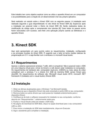 Este trabalho tem como objetivo explicar como se utiliza o aparelho Kinect em um computador
e as possibilidades para a criação de um desenvolvedor criar seu próprio aplicativo.

Será realizado um estudo sobre o Kinect SDK com os seguinte passos: A instalação será
realizada seguindo o guia disponibilizado no site oficial do Kinect SDK [4]; Espera-se após
a instalação ser possível rodar o Demo da kinect SDK [5]; Serão realizados testes de
modificação de código após a compreensão dos tutoriais [6]; Caso todos os passos acima
forem executados com sucesso, será feito uma aplicação própria usando as bibliotecas e o
aparelho Kinect.




3. Kinect SDK
Aqui será apresentado um guia sucinto sobre os requerimentos, instalação, configuração
e as principais funções do kinect SDK. É sugerido que o leitor já tenha noções básicas de
programação em C++ e seja familiar com o windows e o microsoft visual studio.



3.1 Requerimentos
Apenas o sistema operacional windows 7 (x86, x64) é compatível. Não é possível rodar o SDK
em uma máquina virtual pois o driver do kinect e o sdk devem estar instalados no computador.
Os requerimentos de hardware são: computador dual-core, 2,66GHz ou mais; placa de cídeo
compátivel com o windows 7 e o directx 9.0; 2GB de memória RAM; sensor Kinect para
xbox360. Os requerimentos de software são: Microsoft visual studio 2010; microsoft .NET
framework 4 (instalado com o visual studio); Directx SDK.



3.2 Instalação
1. Obter as últimas atualizações para o Windows 7 da Microsoft Update.
2. Certifique-se que o dispositivo Kinect não está conectado à porta USB no seu computador.
3. Remova todos os outros drivers que você possa ter instalado anteriormente para o
dispositivo Kinect.
4. Certifique-se de todo o software necessário foi instalado no seu computador, conforme
descrito em "Requerimentos ", anteriormente neste guia.
5. Fechar o Visual Studio antes de instalar o SDK beta.
6. Na página de download do SDK Beta, clique na opção download para o seu computador
(x86 ou x64).
7. Para iniciar a instalação do SDK beta imediatamente, clique em Executar.
8. Siga o assistente para completar a instalação.
 
