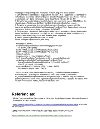 no espaço do esqueleto para o espaço da imagem, seguindo esses passos:
   1. Converter as coordenadas do esqueleto no intervalo [-1.0, 1.0] para as coordenadas de
   profundidade chamando o SkeletonEngine. SkeletonToDepthImage. Essa função retorna
   coordenadas x e y como números de ponto flutuante no intervalo 0.0 ate 1.0.
   2. Converter as coordenadas em ponto flutuante para valores no espaço 320x240 que é o
   intervalo que o NuiCamera.GetColorPixelCoordinatesFromDepthPixel requer.
   3. Converter a coordenada de profundidade para coordenada de imagem colorida
   chamando NuiCamera.GetColorPixelCoordinatesFromDepthPixel. Esse método retorna a
   coordenada de imagem colorida no intervalo de 640x480.
   4. Dimensionar a coordenada da imagem colorida para o tamanho do display do esqueleto
   na tela dividindo a coordenada x por 640 em a coordenada y por 480 e multiplicando o
   resultado pela altura e largura da área de exibição do esqueleto.
    A funcao getDisplayPosition esta descrita abaixo:
   private Point getDisplayPosition(Joint joint)
   {
      float depthX, depthY;
      nui.SkeletonEngine.SkeletonToDepthImage(joint.Position,
         out depthX, out depthY);
     depthX = Math.Max(0, Math.Min(depthX * 320, 320));
     depthY = Math.Max(0, Math.Min(depthY * 240, 240));
     int colorX, colorY;
     ImageViewArea iv = new ImageViewArea();
     // only ImageResolution.Resolution640x480 is supported at this point
     nui.NuiCamera.GetColorPixelCoordinatesFromDepthPixel(
          ImageResolution.Resolution640x480, iv, (int)depthX, (int)depthY,
         (short)0, out colorX, out colorY);
      return new Point((int)(skeleton.Width * colorX / 640.0),
         (int)(skeleton.Height * colorY / 480));
   }
   Quando todos os ossos foram desenhados o nui_SkeletonFrameReady desenha
   as articulações. Cada conjunto é desenhado como uma caixa 6X6. O método
   nui_SkeletonFrameReady transforma a posição inicial (x, y) de cada conjunto chamado
   getDisplayPosition, assim como o getBodySegment transformou a posição dos ossos. WPF
   lida com redenrizacao na tela, resultando cavas na tela.




Referências:
[1] Real-Time Human Pose Recognition in Parts from Single Depth Images; Microsoft Research
Cambridge & Xbox Incubation.

[2] http://research.microsoft.com/en-us/um/redmond/projects/kinectsdk/guides.aspx, acessado
em 21/10/2011

[3] http://www.neuronik.com.br/produtos/255-video, acessado em 21/10/2011

[4]http://research.microsoft.com/en-us/um/redmond/projects/kinectsdk/docs/
 