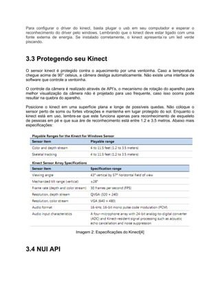 Para configurar o driver do kinect, basta plugar o usb em seu computador e esperar o
reconhecimento do driver pelo windows. Lembrando que o kinect deve estar ligado com uma
fonte externa de energia. Se instalado corretamente, o kinect apresenta´ra um led verde
piscando.



3.3 Protegendo seu Kinect
O sensor kinect é protegido contra o aquecimento por uma ventoinha. Caso a temperatura
chegue acima de 90° celsius, a câmera desliga automaticamente. Não existe uma interface de
software que controle a ventoinha.

O controle da câmera é realizado através de API’s, o mecanismo de rotação do aparelho para
melhor visualização da câmera não é projetado para uso frequente, caso isso ocorra pode
resultar na quebra do aparelho.

Posicione o kinect em uma superfície plana e longe de possíveis quedas. Não coloque o
sensor perto de soms ou fortes vibrações e mantenha em lugar protegido do sol. Enquanto o
kinect está em uso, lembre-se que este funciona apenas para reconhecimento de esqueleto
de pessoas em pé e que sua áre de reconhecimento está entre 1.2 e 3.5 metros. Abaixo mais
especificações:




                          Imagem 2: Especificações do Kinect[4]



3.4 NUI API
 