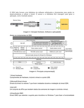 O SDK beta fornece uma biblioteca de software sofisticados e ferramentas para ajudar os
desenvolvedores a utilizar o kinect. O sensor e a biblioteca NUI interagem para gerar a
aplicação, como mostrado abaixo:




                   Imagem 3: Interação Hardware, Software e aplicação[4]

Abaixo os componentes do SDK:




                            Imagem 4: Principais componentes[4]

1.Kinect hardware
Componentes de Hardware, incluind o kinect e a porta USB.

2.Microsoft Kinect drivers
Drivers do kinect no widows 7 que foram instalados durante a instalação do kinect SDK.

3.NUI API
Um conjunto de APIs que recebem dados dos sensores de imagem e controla o kinect.

4.KinectAudio DMO
Kinect DMO que extende o suporte para microfone no Windows 7 para fazer a funcionalidade
 