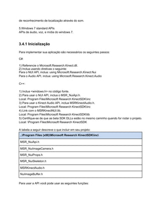 de reconhecimento de localização através do som.

5.Windows 7 standard APIs
APIs de áudio, voz, e mídia do windows 7.



3.4.1 Inicialização

Para implementar sua aplicação são necessários os seguintes passos:

C#:

1) Referencie o Microsoft.Research.Kinect.dll.
2) Inclua usando diretivas o seguinte:
Para o NUI API, inclua: using Microsoft.Research.Kinect.Nui
Para o Audio API, inclua: using Microsoft.Research.Kinect.Audio

C++:

1) Inclua <windows.h> no código fonte.
2) Para usar o NUI API, inclua o MSR_NuiApi.h.
Local: Program FilesMicrosoft Research KinectSDKinc
3) Para usar o Kinect Audio API, inclua MSRKinectAudio.h.
Local: Program FilesMicrosoft Research KinectSDKinc
4) Link com o MSRKinectNUI.lib.
Local: Program FilesMicrosoft Research KinectSDKlib
5) Certifique-se de que as beta SDK DLLs estão no mesmo caminho quando for rodar o projeto.
Local: Program FilesMicrosoft Research KinectSDK

A tabela a seguir descreve o que incluir em seu projeto:
 ..Program Files (x86)Microsoft Research KinectSDKinc

 MSR_NuiApi.h

 MSR_NuiImageCamera.h

 MSR_NuiProps.h

 MSR_NuiSkeleton.h

 MSRKinectAudio.h

 NuiImageBuffer.h


Para usar a API você pode usar as seguintes funções:
 