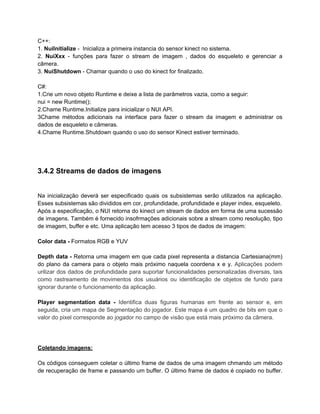 C++:
1. NuiInitialize - Inicializa a primeira instancia do sensor kinect no sistema.
2. NuiXxx - funções para fazer o stream de imagem , dados do esqueleto e gerenciar a
câmera.
3. NuiShutdown - Chamar quando o uso do kinect for finalizado.

C#:
1.Crie um novo objeto Runtime e deixe a lista de parâmetros vazia, como a seguir:
nui = new Runtime();
2.Chame Runtime.Initialize para inicializar o NUI API.
3Chame métodos adicionais na interface para fazer o stream da imagem e administrar os
dados de esqueleto e câmeras.
4.Chame Runtime.Shutdown quando o uso do sensor Kinect estiver terminado.




3.4.2 Streams de dados de imagens


Na inicialização deverá ser especificado quais os subsistemas serão utilizados na aplicação.
Esses subsistemas são divididos em cor, profundidade, profundidade e player index, esqueleto.
Após a especificação, o NUI retorna do kinect um stream de dados em forma de uma sucessão
de imagens. Também é fornecido insofrmações adicionais sobre a stream como resolução, tipo
de imagem, buffer e etc. Uma aplicação tem acesso 3 tipos de dados de imagem:

Color data - Formatos RGB e YUV

Depth data - Retorna uma imagem em que cada pixel representa a distancia Cartesiana(mm)
do plano da camera para o objeto mais próximo naquela coordena x e y. Aplicações podem
urilizar dos dados de profundidade para suportar funcionalidades personalizadas diversas, tais
como rastreamento de movimentos dos usuários ou identificação de objetos de fundo para
ignorar durante o funcionamento da aplicação.

Player segmentation data - Identifica duas figuras humanas em frente ao sensor e, em
seguida, cria um mapa de Segmentação do jogador. Este mapa é um quadro de bits em que o
valor do pixel corresponde ao jogador no campo de visão que está mais próximo da câmera.




Coletando imagens:

Os códigos conseguem coletar o último frame de dados de uma imagem chmando um método
de recuperação de frame e passando um buffer. O último frame de dados é copiado no buffer.
 