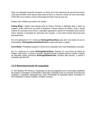 Caso sua aplicação necessite recuperar um frame com mais frequencia do que ele fica pronto,
você pode escolher entre esperar pelo próximo frame ou retornar e tentar de novo mais tarde.
O NUI API nunca repete a mesma informação de frame mais de uma vez.

Existem dois modelos que podem ser usados:

Polling Model - Opção mais simples para ler frames. Primeiro a aplicação abre a strem de
imagens, então chama por um frame e especifica o tempo máximo de espera. Caso o tempo
máximo for colocado como infinito, a aplicação aguardará o quanto for necessário pelo próximo
frame. Quando a requisição for retornada com sucesso, o novo frame estará disponível para
processamento.

Em uma aplicação em C++ chama-se NuiImageStreamOpen para abrir uma stream de cor ou
profundidade. NuiImageStreamGetNextFrame é usado para fazer o polling.

Event Model - Possibilita recuperar o frame de um esqueleto com mais flexibilidade e precisão.

Em C++ passa-se um evento NuiImageStreamOpen. Quando um novo frame de dados de
imagem está pronto, o evento é avisado. Qauqluer thread a espera acorda e recebe o quadro
de esqueleto dados chamando NuiImageGetNextFrame. Durante este período, o evento é
reiniciado pelo NUI API.



3.4.3 Reconhecimento de esqueleto

O NUI Skeleton API fornece a localização de até dois jogadores com a informação detalhada
de posição e orientação. A informação é dada para a plicação como um conjunto de pontos que
compõem o esqueleto. Aplicações que usam informações de esqueleto devem incicializar no
NUI Initialization e devem habilitar o skeleton tracking.
 