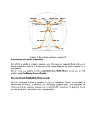 Imagem 5: Conjunto de pontos do esqueleto[4]
Recuperando informação de esqueleto:

Semelhante a coleta de imagem, recuperar uma informação de esqueleto basta chama um
função passando o buffer e o tempo máximo de espera. Podendo ser usado o polling ou o
event model.
Em C++ para usar o polling model é usado NuiSkeletonGetNextFrame e para usar o event
model é usado NuiSkeletonTrackingEnable.

Reconhecimento de esqueleto ativo e passivo:

O Kinect reconhece apenas o esqueleto 2 jogadores ativamente. Quando um esqueleto é
reconhecido ativamente, é fornecido uma informação completa sobre esse esqueleto. O
reconhecimento de esqueleto passivo pode reconhecer até 4 jogadores. Por padrão o Kinect
escolhe ativamente 2 esqueletos como mostrado abaixo:
 