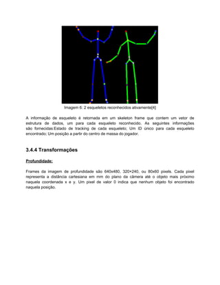 Imagem 6: 2 esqueletos reconhecidos ativamente[4]

A informação de esqueleto é retornada em um skeleton frame que contem um vetor de
estrutura de dados, um para cada esqueleto reconhecido. As seguintes informações
são fornecidas:Estado de tracking de cada esqueleto; Um ID único para cada esqueleto
encontrado; Um posição a partir do centro de massa do jogador.



3.4.4 Transformações

Profundidade:

Frames da imagem de profundidade são 640x480, 320×240, ou 80x60 pixels. Cada pixel
representa a distância cartesiana em mm do plano da câmera até o objeto mais próximo
naquela coordenada x e y. Um pixel de valor 0 indica que nenhum objeto foi encontrado
naquela posição.
 