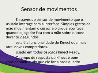 Sensor de movimentos
       É através do sensor de movimento que o
usuário interage com a interface. Simples gestos de
mão movimentam o cursor e o clique acontece
quando o jogador fica com a mão sobre o ícone
durante 2 segundos.
       esta é a funcionalidade do Kinect que mais
atrai novos compradores.
       Usado em todos os jogos Kinect Ready.
       O tempo de resposta do Kinect é bom
considerando tudo que ele faz a cada quadro.
 