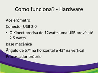 Como funciona? - Hardware
Acelerômetro
Conector USB 2.0
• O Kinect precisa de 12watts uma USB provê até
  2.5 watts
Base mecânica
Ângulo de 57° na horizontal e 43° na vertical
Processador próprio
 