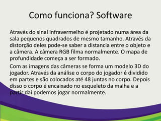 Como funciona? Software
Através do sinal infravermelho é projetado numa área da
sala pequenos quadrados de mesmo tamanho. Através da
distorção deles pode-se saber a distancia entre o objeto e
a câmera. A câmera RGB filma normalmente. O mapa de
profundidade começa a ser formado.
Com as imagens das câmeras se forma um modelo 3D do
jogador. Através da análise o corpo do jogador é dividido
em partes e são colocados até 48 juntas no corpo. Depois
disso o corpo é encaixado no esqueleto da malha e a
partir daí podemos jogar normalmente.
 