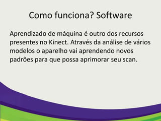 Como funciona? Software
Aprendizado de máquina é outro dos recursos
presentes no Kinect. Através da análise de vários
modelos o aparelho vai aprendendo novos
padrões para que possa aprimorar seu scan.
 