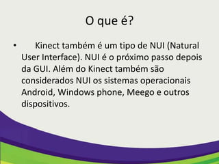 O que é?
•       Kinect também é um tipo de NUI (Natural
    User Interface). NUI é o próximo passo depois
    da GUI. Além do Kinect também são
    considerados NUI os sistemas operacionais
    Android, Windows phone, Meego e outros
    dispositivos.
 